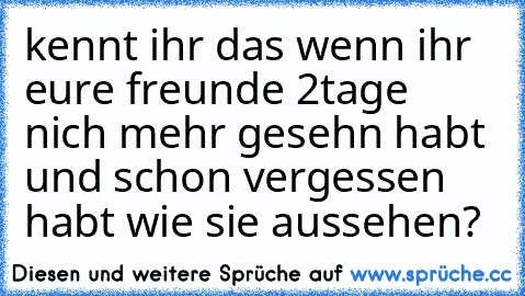 kennt ihr das wenn ihr eure freunde 2tage nich mehr gesehn habt und schon vergessen habt wie sie aussehen?