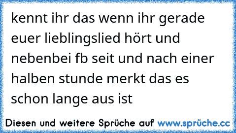 kennt ihr das wenn ihr gerade euer lieblingslied hört und nebenbei fb seit und nach einer halben stunde merkt das es schon lange aus ist