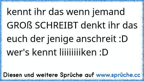 kennt ihr das wenn jemand GROß SCHREIBT denkt ihr das euch der jenige anschreit :D 
wer's kennt liiiiiiiiken :D ♥