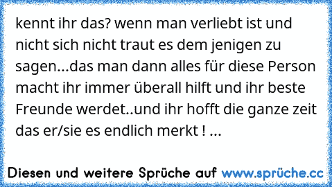 kennt ihr das? wenn man verliebt ist und nicht sich nicht traut es dem jenigen zu sagen...
das man dann alles für diese Person macht ihr immer überall hilft und ihr beste Freunde werdet..
und ihr hofft die ganze zeit das er/sie es endlich merkt ! ...