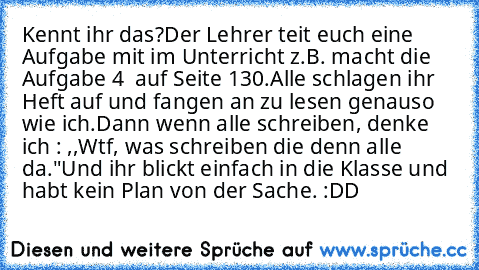 Kennt ihr das?
Der Lehrer teit euch eine Aufgabe mit im Unterricht z.B. macht die Aufgabe 4  auf Seite 130.
Alle schlagen ihr Heft auf und fangen an zu lesen genauso wie ich.
Dann wenn alle schreiben, denke ich : ,,Wtf, was schreiben die denn alle da."
Und ihr blickt einfach in die Klasse und habt kein Plan von der Sache. :DD