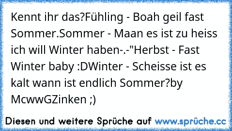 Kennt ihr das?
Fühling - Boah geil fast Sommer.
Sommer - Maan es ist zu heiss ich will Winter haben-.-"
Herbst - Fast Winter baby :D
Winter - Scheisse ist es kalt wann ist endlich Sommer?
by McwwGZinken ;)