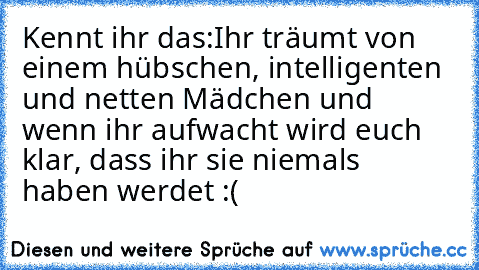 Kennt ihr das:
Ihr träumt von einem hübschen, intelligenten und netten Mädchen und wenn ihr aufwacht wird euch klar, dass ihr sie niemals haben werdet :(