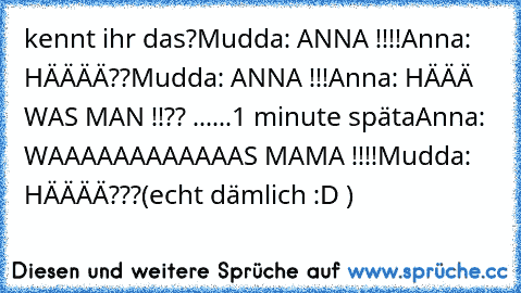 kennt ihr das?
Mudda: ANNA !!!!
Anna: HÄÄÄÄ??
Mudda: ANNA !!!
Anna: HÄÄÄ WAS MAN !!?? ......
1 minute späta
Anna: WAAAAAAAAAAAAS MAMA !!!!
Mudda: HÄÄÄÄ???
(echt dämlich :D )