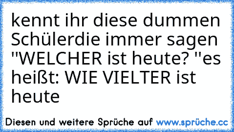 kennt ihr diese dummen Schüler
die immer sagen ''WELCHER ist heute? ''
es heißt: WIE VIELTER ist heute