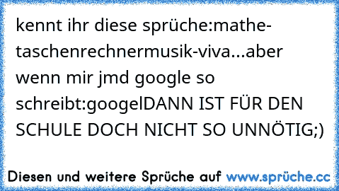 kennt ihr diese sprüche:
mathe- taschenrechner
musik-viva...
aber wenn mir jmd google so schreibt:googel
DANN IST FÜR DEN SCHULE DOCH NICHT SO UNNÖTIG;)