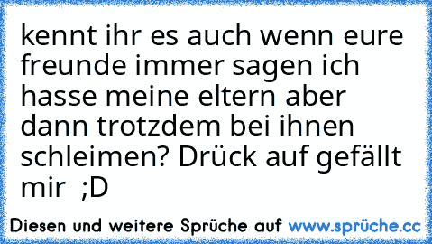 kennt ihr es auch wenn eure freunde immer sagen ich hasse meine eltern aber dann trotzdem bei ihnen schleimen? 
Drück auf gefällt mir  ;D