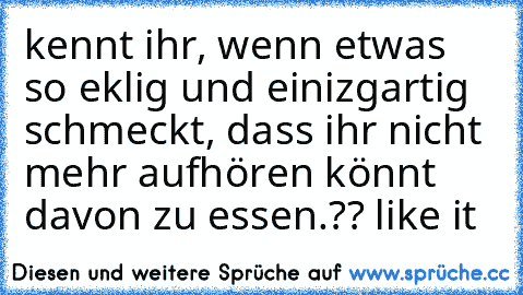 kennt ihr, wenn etwas so eklig und einizgartig schmeckt, dass ihr nicht mehr aufhören könnt davon zu essen.?? like it