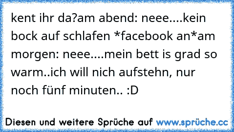 kent ihr da?
am abend: neee....kein bock auf schlafen *facebook an*
am morgen: neee....mein bett is grad so warm..ich will nich aufstehn, nur noch fünf minuten.. :D