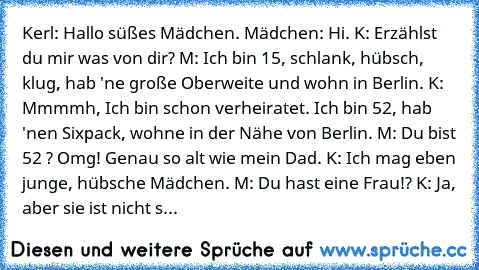 Kerl: Hallo süßes Mädchen.
 Mädchen: Hi.
 K: Erzählst du mir was von dir?
 M: Ich bin 15, schlank, hübsch, klug, hab 'ne große Oberweite und wohn in Berlin.
 K: Mmmmh, Ich bin schon verheiratet. Ich bin 52, hab 'nen Sixpack, wohne in der Nähe von Berlin.
 M: Du bist 52 ? Omg! Genau so alt wie mein Dad.
 K: Ich mag eben junge, hübsche Mädchen.
 M: Du hast eine Frau!?
 K: Ja, aber sie ist nicht s...