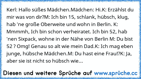 Kerl: Hallo süßes Mädchen.
Mädchen: Hi.
K: Erzählst du mir was von dir?
M: Ich bin 15, schlank, hübsch, klug, hab 'ne große Oberweite und wohn in Berlin. K: Mmmmh, Ich bin schon verheiratet. Ich bin 52, hab 'nen Sixpack, wohne in der Nähe von Berlin M: Du bist 52 ? Omg! Genau so alt wie mein Dad.
K: Ich mag eben junge, hübsche Mädchen.
M: Du hast eine Frau!?
K: Ja, aber sie ist nicht so hübsch ...