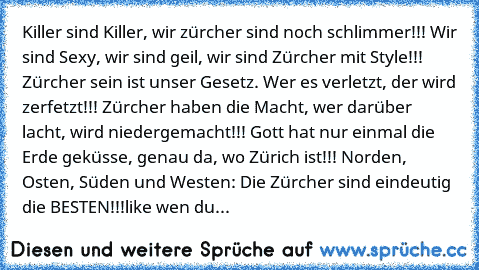 Killer sind Killer, wir zürcher sind noch schlimmer!!! Wir sind Sexy, wir sind geil, wir sind Zürcher mit Style!!! Zürcher sein ist unser Gesetz. Wer es verletzt, der wird zerfetzt!!! Zürcher haben die Macht, wer darüber lacht, wird niedergemacht!!! Gott hat nur einmal die Erde geküsse, genau da, wo Zürich ist!!! Norden, Osten, Süden und Westen: Die Zürcher sind eindeutig die BESTEN!!!
like wen...