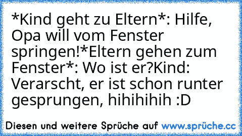 *Kind geht zu Eltern*: Hilfe, Opa will vom Fenster springen!
*Eltern gehen zum Fenster*: Wo ist er?
Kind: Verarscht, er ist schon runter gesprungen, hihihihih :D