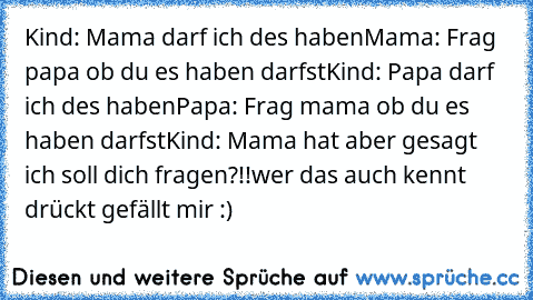 Kind: Mama darf ich des haben
Mama: Frag papa ob du es haben darfst
Kind: Papa darf ich des haben
Papa: Frag mama ob du es haben darfst
Kind: Mama hat aber gesagt ich soll dich fragen?!!
wer das auch kennt drückt gefällt mir :)