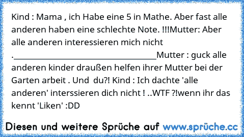 Kind : Mama , ich Habe eine 5 in Mathe. Aber fast alle anderen haben eine schlechte Note. !!!
Mutter: Aber alle anderen interessieren mich nicht .
___________________________________
Mutter : guck alle anderen kinder draußen helfen ihrer Mutter bei der  Garten arbeit . Und  du?! 
Kind : Ich dachte 'alle anderen' interssieren dich nicht ! ..
WTF ?!
wenn ihr das kennt 'Liken' :DD