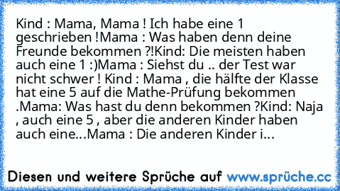 Kind : Mama, Mama ! Ich habe eine 1 geschrieben !
Mama : Was haben denn deine Freunde bekommen ?!
Kind: Die meisten haben auch eine 1 :)
Mama : Siehst du .. der Test war nicht schwer ! 
Kind : Mama , die hälfte der Klasse hat eine 5 auf die Mathe-Prüfung bekommen .
Mama: Was hast du denn bekommen ?
Kind: Naja , auch eine 5 , aber die anderen Kinder haben auch eine...
Mama : Die anderen Kinder i...