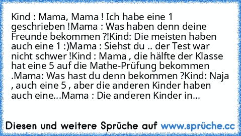 Kind : Mama, Mama ! Ich habe eine 1 geschrieben !
Mama : Was haben denn deine Freunde bekommen ?!
Kind: Die meisten haben auch eine 1 :)
Mama : Siehst du .. der Test war nicht schwer !
Kind : Mama , die hälfte der Klasse hat eine 5 auf die Mathe-Prüfung bekommen .
Mama: Was hast du denn bekommen ?
Kind: Naja , auch eine 5 , aber die anderen Kinder haben auch eine...
Mama : Die anderen Kinder in...