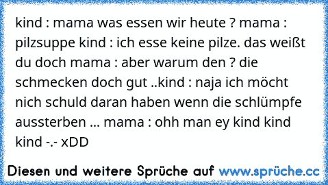 kind : mama was essen wir heute ? 
mama : pilzsuppe 
kind : ich esse keine pilze. das weißt du doch 
mama : aber warum den ? die schmecken doch gut ..
kind : naja ich möcht nich schuld daran haben wenn die schlümpfe aussterben ... 
mama : ohh man ey kind kind kind -.- 
xDD