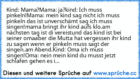 Kind: Mama?
Mama: ja?
kind: Ich muss pinkeln!
Mama: mein kind sag nicht ich muss pinkeln das ist unverschämt sag ich muss singen!
mama bringt ihr kind aufs klo.
am nächsten tag ist di vereist
und das kind ist bei seiner oma
aber die Mutta hat vergessen ihr kind zu sagen wenn er pinkeln muss sagt der singen.
am Abend.
Kind: Oma ich muss singen!
Oma: nein mein kind du musst jetzt schlafen gehen e...