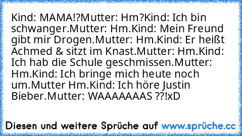 Kind: MAMA!?
Mutter: Hm?
Kind: Ich bin schwanger.
Mutter: Hm.
Kind: Mein Freund gibt mir Drogen.
Mutter: Hm.
Kind: Er heißt Achmed & sitzt im Knast.
Mutter: Hm.
Kind: Ich hab die Schule geschmissen.
Mutter: Hm.
Kind: Ich bringe mich heute noch um.
Mutter Hm.
Kind: Ich höre Justin Bieber.
Mutter: WAAAAAAAS ??!
xD