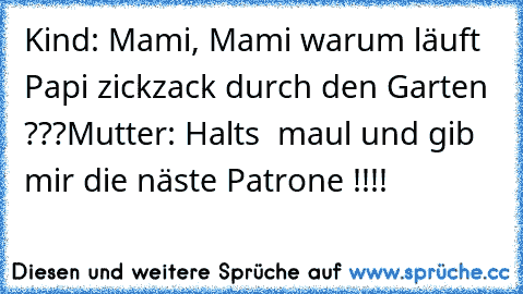 Kind: Mami, Mami warum läuft Papi zickzack durch den Garten ???
Mutter: Halt´s  maul und gib mir die näste Patrone !!!!