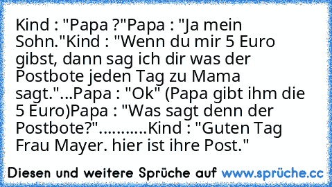 Kind : "Papa ?"
Papa : "Ja mein Sohn."
Kind : "Wenn du mir 5 Euro gibst, dann sag ich dir was der Postbote jeden Tag zu Mama sagt."
...
Papa : "Ok" (Papa gibt ihm die 5 Euro)
Papa : "Was sagt denn der Postbote?"
.
.
.
.
.
.
.
.
.
.
.
Kind : "Guten Tag Frau Mayer. hier ist ihre Post."