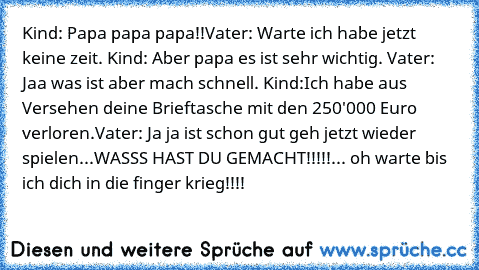 Kind: Papa papa papa!!
Vater: Warte ich habe jetzt keine zeit. Kind: Aber papa es ist sehr wichtig. Vater: Jaa was ist aber mach schnell. Kind:Ich habe aus Versehen deine Brieftasche mit den 250'000 Euro verloren.
Vater: Ja ja ist schon gut geh jetzt wieder spielen...WASSS HAST DU GEMACHT!!!!!... oh warte bis ich dich in die finger krieg!!!!