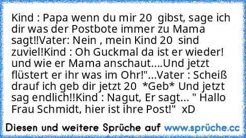 Kind : Papa wenn du mir 20 € gibst, sage ich dir was der Postbote immer zu Mama sagt!!
Vater: Nein , mein Kind 20 € sind zuviel!
Kind : Oh Guckmal da ist er wieder! und wie er Mama anschaut....Und jetzt flüstert er ihr was im Ohr!"...
Vater : Scheiß drauf ich geb dir jetzt 20 € *Geb* Und jetzt sag endlich!!
Kind : Nagut, Er sagt... " Hallo Frau Schmidt, hier ist ihre Post!"  xD