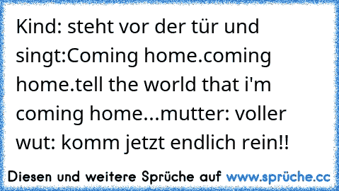 Kind: steht vor der tür und singt:Coming home.coming home.tell the world that i'm coming home...
mutter: voller wut: komm jetzt endlich rein!!