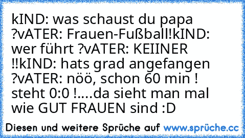 kIND: was schaust du papa ?
vATER: Frauen-Fußball!
kIND: wer führt ?
vATER: KEIINER !!
kIND: hats grad angefangen ?
vATER: nöö, schon 60 min ! steht 0:0 !
....da sieht man mal wie GUT FRAUEN sind :D