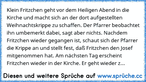 Klein Fritzchen geht vor dem Heiligen Abend in die Kirche und macht sich an der dort aufgestellten Weihnachtskrippe zu schaffen. Der Pfarrer beobachtet ihn umbemerkt dabei, sagt aber nichts. Nachdem Fritzchen wieder gegangen ist, schaut sich der Pfarrer die Krippe an und stellt fest, daß Fritzchen den Josef mitgenommen hat. Am nächsten Tag erscheint Fritzchen wieder in der Kirche. Er geht wiede...