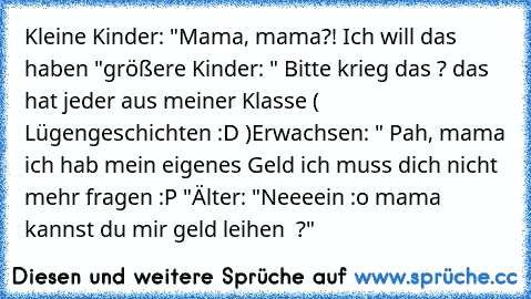 Kleine Kinder: "Mama, mama?! Ich will das haben ♥"
größere Kinder: " Bitte krieg das ? das hat jeder aus meiner Klasse ( Lügengeschichten :D )
Erwachsen: " Pah, mama ich hab mein eigenes Geld ich muss dich nicht mehr fragen :P "
Älter: "Neeeein :o mama kannst du mir geld leihen ♥ ?"