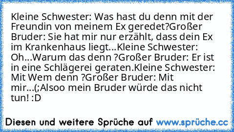 Kleine Schwester: Was hast du denn mit der Freundin von meinem Ex geredet?
Großer Bruder: Sie hat mir nur erzählt, dass dein Ex im Krankenhaus liegt...
Kleine Schwester: Oh...Warum das denn ?
Großer Bruder: Er ist in eine Schlägerei geraten.
Kleine Schwester: Mit Wem denn ?
Großer Bruder: Mit mir...(;
Alsoo mein Bruder würde das nicht tun! :D