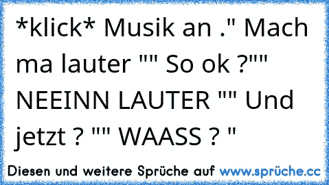 *klick* Musik an .
" Mach ma lauter "
" So ok ?"
" NEEINN LAUTER "
" Und jetzt ? "
" WAASS ? "