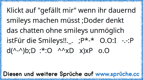 Klickt auf "gefällt mir" wenn ihr dauernd smileys machen müsst ;D
oder denkt das chatten ohne smileys unmöglich ist
Für die Smileys!!
._.   ;P
*-*   O.O
:I   -.-
:P  d(^-^)b
;D  :*
:O   ^^
xD   x)
xP   o.O