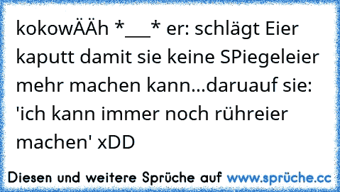 kokowÄÄh *___*
 er: schlägt Eier kaputt damit sie keine SPiegeleier mehr machen kann...
daruauf sie: 'ich kann immer noch rühreier machen' xDD