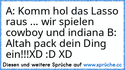 A: Komm hol das Lasso raus ... wir spielen cowboy und indiana 
B: Altah pack dein Ding ein!!!
XD :D XD