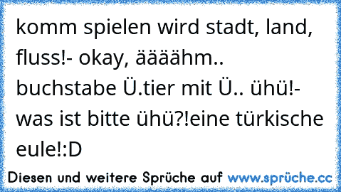 komm spielen wird stadt, land, fluss!
- okay, äääähm.. buchstabe Ü.
tier mit Ü.. ühü!
- was ist bitte ühü?!
eine türkische eule!
:D