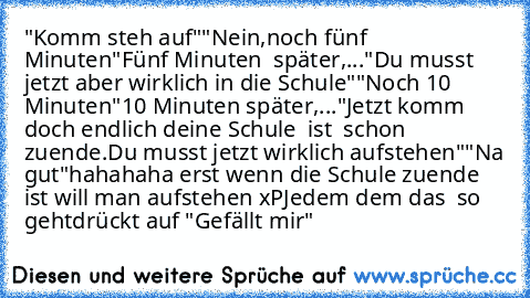 "Komm steh auf"
"Nein,noch fünf Minuten"
Fünf Minuten  später,...
"Du musst jetzt aber wirklich in die Schule"
"Noch 10 Minuten"
10 Minuten später,...
"Jetzt komm doch endlich deine Schule  ist  schon zuende.Du musst jetzt wirklich aufstehen"
"Na gut"
hahahaha erst wenn die Schule zuende ist will man aufstehen xP
Jedem dem das  so geht
drückt auf "Gefällt mir"