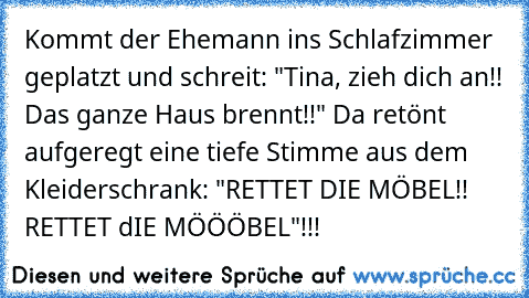 Kommt der Ehemann ins Schlafzimmer geplatzt und schreit: "Tina, zieh dich an!! Das ganze Haus brennt!!" Da retönt aufgeregt eine tiefe Stimme aus dem Kleiderschrank: "RETTET DIE MÖBEL!! RETTET dIE MÖÖÖBEL"!!!