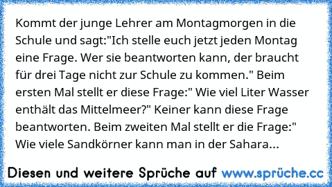 Kommt der junge Lehrer am Montagmorgen in die Schule und sagt:"Ich stelle euch jetzt jeden Montag eine Frage. Wer sie beantworten kann, der braucht für drei Tage nicht zur Schule zu kommen." Beim ersten Mal stellt er diese Frage:" Wie viel Liter Wasser enthält das Mittelmeer?" Keiner kann diese Frage beantworten. Beim zweiten Mal stellt er die Frage:" Wie viele Sandkörner kann man in der Sahara...