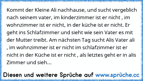 Kommt der Kleine Ali nachhause, und sucht vergeblich nach seinem vater, im kinderzimmer ist er nicht , im wohnzimmer ist er nicht, in der küche ist er nicht. Er geht ins Schlafzimmer und sieht wie sein Vater es mit der Mutter treibt. Am nächsten Tag sucht Alis Vater ali , im wohnzimmer ist er nicht im schlafzimmer ist er nicht in der Küche ist er nicht , als letztes geht er in alis Zimmer und s...