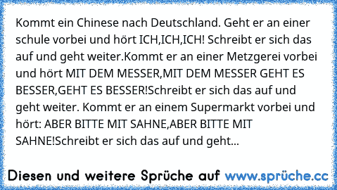 Kommt ein Chinese nach Deutschland. Geht er an einer schule vorbei und hört ICH,ICH,ICH! Schreibt er sich das auf und geht weiter.Kommt er an einer Metzgerei vorbei und hört MIT DEM MESSER,MIT DEM MESSER GEHT ES BESSER,GEHT ES BESSER!Schreibt er sich das auf und geht weiter. Kommt er an einem Supermarkt vorbei und hört: ABER BITTE MIT SAHNE,ABER BITTE MIT SAHNE!Schreibt er sich das auf und geht...