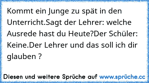 Kommt ein Junge zu spät in den Unterricht.
Sagt der Lehrer: welche Ausrede hast du Heute?
Der Schüler: Keine.
Der Lehrer und das soll ich dir glauben ?