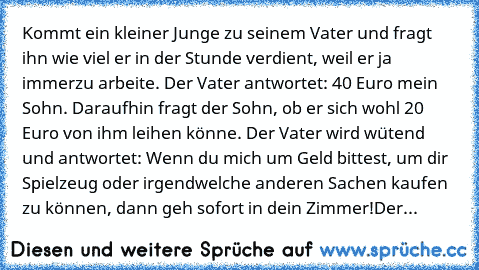 Kommt ein kleiner Junge zu seinem Vater und fragt ihn wie viel er in der Stunde verdient, weil er ja immerzu arbeite. Der Vater antwortet: 40 Euro mein Sohn. Daraufhin fragt der Sohn, ob er sich wohl 20 Euro von ihm leihen könne. Der Vater wird wütend und antwortet: Wenn du mich um Geld bittest, um dir Spielzeug oder irgendwelche anderen Sachen kaufen zu können, dann geh sofort in dein Zimmer!
...