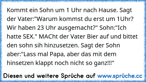 Kommt ein Sohn um 1 Uhr nach Hause. Sagt der Vater:"Warum kommst du erst um 1Uhr? Wir haben 23 Uhr ausgemacht?" Sohn:"Ich hatte SEX." MACht der Vater Bier auf und bittet den sohn sih hinzusetzen. Sagt der Sohn aber:"Lass mal Papa, aber das mit dem hinsetzen klappt noch nicht so ganz!!!"