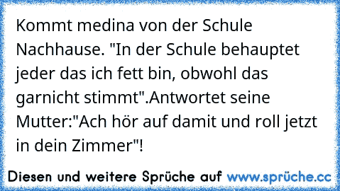 Kommt medina von der Schule Nachhause. "In der Schule behauptet jeder das ich fett bin, obwohl das garnicht stimmt".Antwortet seine Mutter:"Ach hör auf damit und roll jetzt in dein Zimmer"!