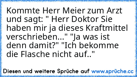 Kommte Herr Meier zum Arzt und sagt: " Herr Doktor Sie haben mir ja dieses Kraftmittel verschrieben..." "Ja was ist denn damit?" "Ich bekomme die Flasche nicht auf.."