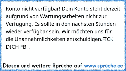 Konto nicht verfügbar! Dein Konto steht derzeit aufgrund von Wartungsarbeiten nicht zur Verfügung. Es sollte in den nächsten Stunden wieder verfügbar sein. Wir möchten uns für die Unannehmlichkeiten entschuldigen.
FICK DICH FB -.-