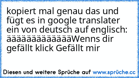 kopiert mal genau das und fügt es in google translater ein von deutsch auf englisch: äääääääääääää
Wenns dir gefällt klick Gefällt mir ♥